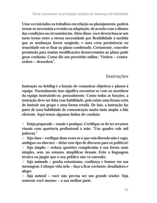 Como transformar as principais funções de liderança em habilidade

Uma vez iniciados os trabalhos em relação ao planejamento, poderá
tornar-se necessária a revisão ou adaptação, de acordo com o ditame
das condições ou circunstâncias. Além disso, você deverá buscar um
meio termo entre a eterna necessidade por flexibilidade à medida
que as mudanças forem surgindo, e uma certa persistência ou
tenacidade em se fixar ao plano combinado. Certamente, conceder
permissão para muitas modificações desnecessárias ao plano pode
gerar confusão. Como diz um provérbio militar, “Ordem — contra-
ordem — desordem”.


                                                       Instruções
Instrução ou briefing é a função de comunicar objetivos e planos à
equipe. Normalmente isso significa encontrar-se com os membros
da equipe instruindo-os, pessoalmente. Como todas as funções, a
instrução deve ser feita com habilidade, pois existe uma forma certa
de instruir um grupo e uma forma errada. De fato, a instrução faz
parte de uma habilidade de comunicação muito mais ampla: a fala
eficiente. Aqui temos algumas linhas de conduta:

n Esteja preparado — ensaie e pratique. Certifique-se de ter recursos
visuais com aparência profissional à mão. “Um quadro vale mil
palavras.”
n Seja claro — verifique duas vezes se o que está dizendo não é vago,
ambíguo ou obscuro — deixe esse tipo de discurso para os políticos!
n Seja simples — reduza questões complicadas à sua forma mais
simples, sem, no entanto, simplificar demais. Evite a linguagem
técnica ou jargão que o seu público não vá entender.
n Seja animado — ponha entusiasmo, confiança e humor em sua
mensagem. Coloque vida nela — faça-a ficar excitante, desafiadora e
alegre.
n Seja natural — você não precisa ser um grande orador. Seja
somente você mesmo — a sua melhor parte.

                                                                    31
 