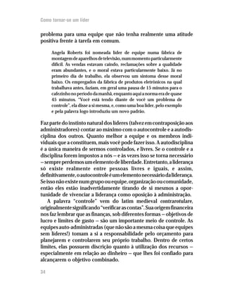 Como tornar-se um líder

problema para uma equipe que não tenha realmente uma atitude
positiva frente à tarefa em comum.

     Angela Roberts foi nomeada líder de equipe numa fábrica de
     montagem de aparelhos de televisão, num momento particularmente
     difícil. As vendas estavam caindo, reclamações sobre a qualidade
     eram abundantes, e o moral estava particularmente baixo. Já no
     primeiro dia de trabalho, ela observou um sintoma desse moral
     baixo. Os empregados da fábrica de produtos eletrônicos na qual
     trabalhava antes, faziam, em geral uma pausa de 15 minutos para o
     cafezinho no período da manhã, enquanto aqui a norma era de quase
     45 minutos. “Você está tendo diante de você um problema de
     controle”, ela disse a si mesma, e, como uma boa líder, pelo exemplo
     e pela palavra logo introduziu um novo padrão.

Faz parte do instinto natural dos líderes (talvez em contraposição aos
administradores) contar ao máximo com o autocontrole e a autodis-
ciplina dos outros. Quanto melhor a equipe e os membros indi-
viduais que a constituem, mais você pode fazer isso. A autodisciplina
é a única maneira de sermos controlados, e livres. Se o controle e a
disciplina forem impostos a nós — e às vezes isso se torna necessário
— sempre perdemos um elemento de liberdade. Entretanto, a liderança
só existe realmente entre pessoas livres e iguais, e assim,
definitivamente, o autocontrole é um elemento necessário da liderança.
Se isso não existe num grupo ou equipe, organização ou comunidade,
então eles estão inadvertidamente tirando de si mesmos a opor-
tunidade de vivenciar a liderança como oposição à administração.
    A palavra “controle” vem do latim medieval contrarotulare,
originalmente significando “verificar as contas”. Sua origem financeira
nos faz lembrar que as finanças, sob diferentes formas — objetivos de
lucro e limites de gasto — são um importante meio de controle. As
equipes auto-administradas (que não são a mesma coisa que equipes
sem líderes!) tomam a si a responsabilidade pelo orçamento para
planejarem e controlarem seu próprio trabalho. Dentro de certos
limites, elas possuem discrição quanto à utilização dos recursos —
especialmente em relação ao dinheiro — que lhes foi confiado para
alcançarem o objetivo combinado.

34
 