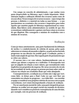 Como transformar as principais funções de liderança em habilidade

   Um campo no conceito de administração, e que muitas vezes
passa despercebido na liderança, aqui é muito importante. Admi-
nistração implica a utilização eficiente dos recursos assim como de
seu uso eficaz. Nesses tempos de recursos escassos — seja o tempo das
pessoas, o dinheiro e o material em todas as suas formas — o uso
parcimonioso ou econômico dos recursos é imperativo para todos
aqueles que mantêm papéis de liderança organizacional ou comu-
nitária. Bons líderes serão administradores no sentido de que eles
economizam cuidadosamente e gastam com boas coisas os recursos
de que dispõem. Eles conseguem o máximo de resultados com o
mínimo de recursos.


                                                         Avaliação
Como já vimos anteriormente, uma parte fundamental da definição
de tarefas é o estabelecimento de critérios de sucesso, pelos quais
saberemos se estamos alcançando o objetivo, ou pelo menos fazendo
progressos na sua direção em sentido geral. A avaliação, porém, é
muito mais ampla do que isso. Ela é aquela parte do pensamento que
se refere aos valores.
   O sucesso tem a ver com valores, fundamentalmente com os
valores que afetam a empresa ou o indivíduo. O desempenho terá
que ser julgado em relação a esses valores, que normalmente estão
implícitos nos propósitos da empresa. Ele vai ao encontro do círculo
da necessidade de tarefa, porque as pessoas precisam saber onde se
colocar em relação aos resultados finais que estão almejando.
   Conseqüentemente, a avaliação ou a revisão não é algo que você,
como líder, vá deixar para o final. Cada vez que você fizer um
comentário em relação ao progresso — ou à falta dele — ou convidar
a equipe a considerar seus próprios critérios de sucesso com os quais
concordaram, você estará desempenhando a função de avaliação.
   Por ser uma função mental de vulto, uma parte integral do pensar,
valorizar ou avaliar terá um papel crucial nas tomadas de decisões.
Quando você considera as possíveis conseqüências de uma decisão,
por exemplo, está em processo de avaliação.

                                                                    35
 