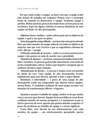 Como tornar-se um líder

   Por que razão avaliar a equipe, ou fazer com que a equipe avalie
suas formas de trabalho em conjunto? Porque essa é a principal
forma de construir ou desenvolver a equipe. Nenhuma equipe é
perfeita. Muitas são boas; poucas são muito boas; só bem poucas são
excelentes. Aqui vão alguns critérios ou marcas distintivas de uma
equipe excelente, de alto desempenho:

n Objetivos claros e realistas — todos sabem quais são os objetivos da
equipe, e qual a sua parte no plano.
n Senso de propósito compartilhado — com isso não estou pretendendo
dizer que todo membro da equipe saiba de cor todos os objetivos da
empresa, mas que você vivencie o que os engenheiros chamam de
vetor; direção + energia.
n Utilização otimizada de recursos — todos os recursos pertencem à
equipe e são postos em ação de acordo com a prioridade.
n Atmosfera de abertura — excelente comunicação bidirecional entre
líder e membros. As pessoas podem falar abertamente, sem medo de
serem considerados críticos. Tudo o que importa é assegurar que as
melhores decisões sejam tomadas.
n Administração da derrota — o sucesso é muitas vezes encontrado
no limite do erro. Uma equipe de alto desempenho levanta
rapidamente após uma derrota, aprende a lição e segue adiante.
n Resistência a adversidades — a prova de uma equipe de alto
desempenho reside nas tempestades que abatem outras equipes,
menos firmes. A verdadeira avaliação de uma equipe acontece em
situações de transformação difíceis e exigentes.

   Quando o assunto é trabalho de equipe, lembre-se de que muitas
vezes o sucesso gera derrota. Equipes bem-sucedidas às vezes ficam
confiantes demais, até mesmo arrogantes, e é exatamente aí que se
inicia o processo de erros, aqueles que podem afundar a empresa. O
preço da excelência no trabalho de equipe é a eterna vigilância.
   Como líder, você deveria ter um relacionamento com cada
membro da equipe — um relacionamento apropriado, porém

36
 