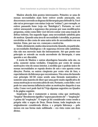Como transformar as principais funções de liderança em habilidade

   Maslow aborda dois pontos interessantes. Primeiro; se uma de
nossas necessidades mais forte estiver sendo ameaçada, nós
desceremos correndo os degraus da hierarquia para defendê-la. Você
não vai se preocupar com status (veja em “estima”), por exemplo, se
estiver passando fome (veja em “fisiológica”). Portanto, se você
estiver ameaçando a segurança das pessoas por suas modificações
propostas, então como líder você deverá contar com uma reação de
defesa violenta. Em segundo lugar, uma necessidade satisfeita pára
de motivar. Quando uma área de necessidade é atendida, as pessoas
envolvidas se dão conta de uma outra série de necessidades em seu
interior. Estas, por sua vez, começam a motivá-las.
   Existe, obviamente, muita coisa nessa teoria. Quando, em particular,
as necessidades fisiológicas e de segurança tiverem sido satisfeitas,
elas não nos moverão mais tão intensamente. Até que ponto esse
princípio se estende na escala ascendente da hierarquia, é uma
questão a ser discutida.
   A teoria de Maslow e outras abordagens baseadas nela são, eu
acho, somente meias verdades. Cinqüenta por cento de nossas
motivações vêm do nosso interior, à medida que o padrão único de
nossas necessidades se espraia dentro de nós e nos aponta certas
direções. Porém, os outros cinqüenta por cento vêm de fora, e
especialmente da liderança que encontramos. Não estou declarando
esse princípio 50/50 como sendo uma fórmula matemática: é
somente uma maneira de dizer que uma parte muito significativa de
nossa motivação se encontra além de nós. Portanto, como líder, você
pode ter uma imensa influência sobre as motivações daqueles à sua
volta. Como você pode fazê-lo? Veja algumas sugestões no Quadro
6 da página seguinte.
   Inspiração não é exatamente a mesma coisa que motivação.
“Inspirar” literalmente significa “soprar para dentro de” — “inspiração”
é prima da“‘respiração”. O sopro já foi considerado como sendo a
própria vida: o sopro de Deus. Dessa forma, toda inspiração era
originalmente considerada divina, e a própria liderança — pelo
menos em sua forma mais sublimada — era vista como um dom
divino.


                                                                     39
 