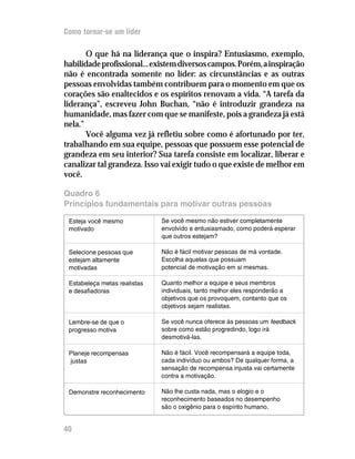 Como tornar-se um líder

       O que há na liderança que o inspira? Entusiasmo, exemplo,
habilidade profissional... existem diversos campos. Porém, a inspiração
não é encontrada somente no líder: as circunstâncias e as outras
pessoas envolvidas também contribuem para o momento em que os
corações são enaltecidos e os espíritos renovam a vida. “A tarefa da
liderança”, escreveu John Buchan, “não é introduzir grandeza na
humanidade, mas fazer com que se manifeste, pois a grandeza já está
nela.”
       Você alguma vez já refletiu sobre como é afortunado por ter,
trabalhando em sua equipe, pessoas que possuem esse potencial de
grandeza em seu interior? Sua tarefa consiste em localizar, liberar e
canalizar tal grandeza. Isso vai exigir tudo o que existe de melhor em
você.

Quadro 6
Princípios fundamentais para motivar outras pessoas

 Esteja você mesmo            Se você mesmo não estiver completamente
 motivado                     envolvido e entusiasmado, como poderá esperar
                              que outros estejam?

 Selecione pessoas que        Não é fácil motivar pessoas de má vontade.
 estejam altamente            Escolha aquelas que possuam
 motivadas                    potencial de motivação em si mesmas.

 Estabeleça metas realistas   Quanto melhor a equipe e seus membros
 e desafiadoras               individuais, tanto melhor eles responderão a
                              objetivos que os provoquem, contanto que os
                              objetivos sejam realistas.

 Lembre-se de que o           Se você nunca oferece às pessoas um feedback
 progresso motiva             sobre como estão progredindo, logo irá
                              desmotivá-las.

 Planeje recompensas          Não é fácil. Você recompensará a equipe toda,
 justas                       cada indivíduo ou ambos? De qualquer forma, a
                              sensação de recompensa injusta vai certamente
                              contra a motivação.

 Demonstre reconhecimento     Não lhe custa nada, mas o elogio e o
                              reconhecimento baseados no desempenho
                              são o oxigênio para o espírito humano.


40
 