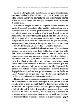 Como transformar as principais funções de liderança em habilidade

   Agora, o fator primordial a ser lembrado é que a administração
está sempre subordinada a alguma outra coisa. É uma função que
está a serviço. Ministro é a palavra latina para servo; vem da palavra
conhecida minus, menos (em oposição a magister, mestre, derivado
de magis, mais).
   Nos velhos tempos, quando as empresas tinham excesso de
funcionários, você, como líder (aliás magister) podia delegar toda a
papelada do dia-a-dia para seu quadro de auxiliares. E até certo ponto
você ainda pode, quanto mais se tiver à sua disposição um(a)
secretário(a) em tempo integral ou parcial. Mas nos dias de hoje,
líderes — equipados com computadores — muitas vezes têm de
cumprir muito mais trabalho administrativo do que no passado,
principalmente em liderança de equipe. Portanto, ser um bom
administrador faz parte, hoje em dia, de uma boa liderança.
   Assumir essa responsabilidade administrativa da liderança é uma
forma de se transformar num bom facilitador, porque, por meio
disso, você estará desobstruindo a equipe como um todo e seus
componentes, para que possam se tornar eficientes, criativos e
inovadores. Isso não significa que você deverá administrar tudo —
longe disso. Você precisa delegar para ter tempo para pensar e para
liderar. Mas deveria cumprir as tarefas de administração que não
podem ser delegadas (seja por sua natureza, ou falta de pessoal) de
forma a dar um bom exemplo. Se você relaxar e atrasar o despacho
da papelada, como pode esperar que outros cumpram o trabalho no
prazo? Assegure-se de que sua equipe tenha uma reputação de
excelência em todas as questões administrativas.
   Finalmente, ver a si mesmo como administrador ajuda a criar um
trabalho de equipe verdadeiro na empresa. Isso porque você irá
apreciar mais e mais as contribuições daqueles que estão nos
“bastidores” do empreendimento, aqueles que são originalmente
administradores. O trabalho deles pode ser mais espontâneo e mais
desenvolvido “atrás das coxias”, mas é vital para o sucesso da
empresa como um todo e para a sua equipe em particular. Lembre-
se de compartilhar o seu sucesso com esses membros de sua equipe!

                                                                     43
 