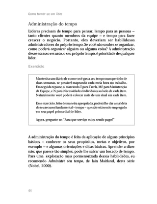 Como tornar-se um líder

Administração do tempo
Líderes precisam de tempo para pensar, tempo para as pessoas —
tanto clientes quanto membros da equipe — e tempo para fazer
crescer o negócio. Portanto, eles deveriam ser habilidosos
administradores do próprio tempo. Se você não souber se organizar,
como poderá organizar alguém ou alguma coisa? A administração
desse escasso recurso, o seu próprio tempo, é prioridade de qualquer
líder.

Exercício


     Mantenha um diário de como você gasta seu tempo num período de
     duas semanas, se possível mapeando cada meia hora no trabalho.
     Em seguida repasse-o, marcando T para Tarefa, ME para Manutenção
     da Equipe, e N para Necessidades Individuais ao lado de cada item.
     Naturalmente você poderá colocar mais de um sinal em cada item.

     Esse exercício, feito de maneira apropriada, poderá lhe dar uma idéia
     do seu recurso fundamental — tempo — que não está sendo empregado
     em seu papel primordial de líder.

     Agora, pergunte-se: “Para que serviço estou sendo pago?”




A administração do tempo é feita da aplicação de alguns princípios
básicos — conhecer os seus propósitos, metas e objetivos, por
exemplo — e algumas orientações e dicas básicas. Aprender a dizer
não, que parece tão simples, pode lhe salvar um bocado de tempo.
Para uma exploração mais pormenorizada dessas habilidades, eu
recomendo Administre seu tempo, de Iain Maitland, desta série
(Nobel, 2000).




44
 