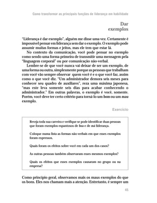 Como transformar as principais funções de liderança em habilidade


                                                                   Dar
                                                               exemplos
“Liderança é dar exemplo”, alguém me disse uma vez. Certamente é
impossível pensar em liderança sem dar o exemplo. O exemplo pode
assumir muitas formas e jeitos, mas ele tem que estar lá.
    No contexto da comunicação, você pode pensar no exemplo
como sendo uma forma primeira de transmitir uma mensagem pela
“linguagem corporal” ou por comunicação não-verbal.
    Lembre-se de que você nunca vai deixar de ser um exemplo, de
uma forma ou outra, simplesmente porque as pessoas que trabalham
com você vão sempre observar quem você é e o que você faz, assim
como o que você diz. “Um administrador demora seis meses para
conhecer seu quadro de auxiliares”, reza uma máxima japonesa,
“mas este leva somente seis dias para acabar conhecendo o
administrador.” Em outras palavras, o exemplo é você, somente.
Porém, você deve ter certo critério para torná-lo um bom ou um mau
exemplo.

                                                                  Exercício


    Reveja toda sua carreira e verifique se pode identificar duas pessoas
    que foram exemplos espantosos de boa e de má liderança.

    Coloque numa lista as formas não-verbais em que esses exemplos
    foram expressos.

    Quais foram os efeitos sobre você em cada um dos casos?

    As outras pessoas também observaram esses mesmos exemplos?

    Quais os efeitos que esses exemplos causaram no grupo ou na
    empresa?


Como princípio geral, observamos mais os maus exemplos do que
os bons. Eles nos chamam mais a atenção. Entretanto, é sempre um

                                                                            45
 