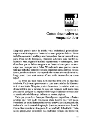 Como desenvolver-se enquanto líder




                                                       capítulo 5
                                   Como desenvolver-se
                                        enquanto líder


Despendi grande parte da minha vida profissional persuadindo
empresas de todo porte a desenvolver seus próprios líderes. Nesse
trabalho, como ouvi um bispo americano dizer, tive sucesso suficiente
para livrar-me do desespero, e fracasso suficiente para manter-me
humilde. Mas, segundo minhas experiências e observações, devo
dizer-lhes que os líderes surgem e se desenvolvem apesar de suas
empresas, e não por causa delas. Além do mais, você provavelmente
terá que trabalhar para cinco ou seis empresas na sua carreira e dessa
forma, nenhuma irá ser tão empenhada em seu desenvolvimento a
longo prazo como você mesmo. Como então desenvolver-se como
líder?
      Eu temo que não exista nem sistema nem série de sistemas
infalíveis. Você é uma pessoa única, com um caminho de liderança
único à sua frente. Ninguém poderá lhe ensinar o caminho: você terá
de encontrá-lo por si mesmo. Se fosse um caminho fácil, muito mais
pessoas em posições ou papéis de liderança estariam demonstrando
as qualidades de liderança delineadas nestas páginas.
  Tudo que posso fazer é compartilhar algumas sugestões e reflexões
práticas que você pode considerar úteis. Espero que você possa
considerá-las animadoras por natureza, uma vez que, numa jornada,
todos nós precisamos de inspiração (mesmo para escrever livros!).
Como disse corretamente o poeta do século XVIII John Collier: “Não
são os gênios, mas os homens e as mulheres comuns que requerem

                                                                   49
 