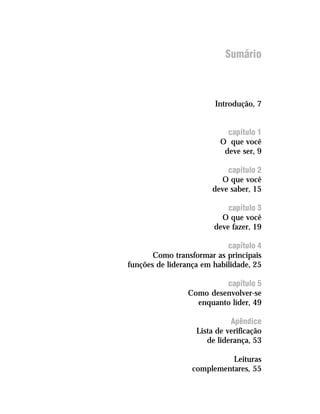 Sumário



                        Introdução, 7


                            capítulo 1
                          O que você
                           deve ser, 9

                            capítulo 2
                          O que você
                        deve saber, 15

                            capítulo 3
                          O que você
                        deve fazer, 19

                            capítulo 4
       Como transformar as principais
funções de liderança em habilidade, 25

                          capítulo 5
                 Como desenvolver-se
                   enquanto líder, 49

                             Apêndice
                   Lista de verificação
                      de liderança, 53

                            Leituras
                  complementares, 55
 