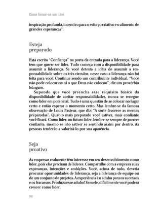 Como tornar-se um líder

inspiração profunda, incentivo para o esforço criativo e o alimento de
grandes esperanças”.



Esteja
preparado
Está escrito “Confiança” na porta da entrada para a liderança. Você
tem que querer ser líder. Tudo começa com a disponibilidade para
assumir a liderança. Se você detesta a idéia de assumir a res-
ponsabilidade sobre os três círculos, nesse caso a liderança não foi
feita para você. Continue sendo um contribuinte individual. “Você
não pode colocar em si o que Deus não colocou”, diz um provérbio
húngaro.
    Supondo que você preencha esse requisito básico da
disponibilidade de aceitar responsabilidades, nunca se renegue
como líder em potencial. Tudo é uma questão de se colocar no lugar
certo e então esperar o momento certo. Mas lembre-se da famosa
observação de Louis Pasteur, que diz: “A sorte favorece as mentes
preparadas”. Quanto mais preparado você estiver, mais confiante
você ficará. Como líder, ou futuro líder, lembre-se sempre de parecer
confiante, mesmo se não estiver se sentindo assim por dentro. As
pessoas tenderão a valorizá-lo por sua aparência.



Seja
proativo
As empresas realmente têm interesse em seu desenvolvimento como
líder, pois elas precisam de líderes. Compartilhe com a empresa suas
esperanças, intenções e ambições. Você, acima de tudo, deveria
procurar oportunidades de liderança, seja a liderança de equipe ou
de um conjunto de projetos. A experiência é o adubo para os sucessos
e os fracassos. Produza esse adubo! Sem ele, dificilmente você poderá
crescer como líder.

50
 