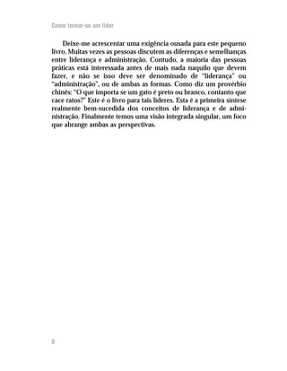 Como tornar-se um lider

    Deixe-me acrescentar uma exigência ousada para este pequeno
livro. Muitas vezes as pessoas discutem as diferenças e semelhanças
entre liderança e administração. Contudo, a maioria das pessoas
práticas está interessada antes de mais nada naquilo que devem
fazer, e não se isso deve ser denominado de “liderança” ou
“administração”, ou de ambas as formas. Como diz um provérbio
chinês: “O que importa se um gato é preto ou branco, contanto que
cace ratos?” Este é o livro para tais líderes. Esta é a primeira síntese
realmente bem-sucedida dos conceitos de liderança e de admi-
nistração. Finalmente temos uma visão integrada singular, um foco
que abrange ambas as perspectivas.




8
 