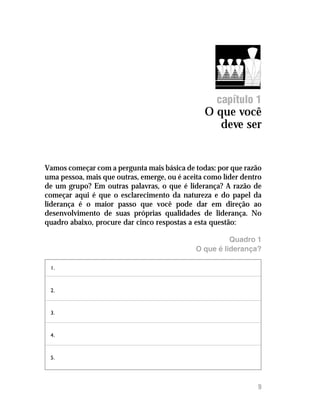 Introdução




                                                    capítulo 1
                                                O que você
                                                   deve ser


Vamos começar com a pergunta mais básica de todas: por que razão
uma pessoa, mais que outras, emerge, ou é aceita como líder dentro
de um grupo? Em outras palavras, o que é liderança? A razão de
começar aqui é que o esclarecimento da natureza e do papel da
liderança é o maior passo que você pode dar em direção ao
desenvolvimento de suas próprias qualidades de liderança. No
quadro abaixo, procure dar cinco respostas a esta questão:

                                                        Quadro 1
                                              O que é liderança?

 1.



 2.



 3.


 4.



 5.




                                                                9
 