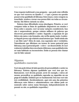 Como tornar-se um líder

Uma resposta tradicional a essa pergunta — que pode estar refletida
no que você escreveu no Quadro 1 — é que a pessoa em questão
possui certas qualidades de liderança. Estes traços, como coragem ou
tenacidade, tendem a tornar essa pessoa líder em todas as circuns-
tâncias. São líderes naturais ou natos.
    Existem duas dificuldades nessa abordagem. Primeiro, se você
comparar todas as listas de qualidades disponíveis em estudos e
livros sobre o assunto, você vai notar variações consideráveis. Isso
não é surpreendente, porque existem milhares de palavras que
descrevem personalidade e caráter. Segundo; a suposição de que
líderes são natos e não formados, não vai lhe ajudar muito. Lembre-
se daquele jovem cujo relatório anual atestava que “Smith ainda não
é um líder nato”! Além do mais, essa suposição não é verdadeira.
Naturalmente que diferimos em termos de nosso potencial para
liderança, mas o potencial pode — e deve — ser desenvolvido. Se você
realmente trabalhar duro em relação à liderança, suas qualidades irão
ser mais habituais ou inconscientes. Então as pessoas irão chamar
você de líder natural.



Algumas
qualidades essenciais

Você não pode deixar de lado questões de personalidade e caráter na
liderança. Existem algumas qualidades que você tem que ter.
Basicamente, você deveria possuir, servir de exemplo, e talvez até
mesmo personificar as qualidades esperadas ou requeridas em seu
grupo de trabalho. Enfatizei por ser fundamental. Sem isso você não
terá credibilidade. (Incidentalmente, aqui está uma das primeiras
diferenças entre líderes e administradores: este último pode ser
nomeado sobre outros numa hierarquia, independentemente de
possuir ou não, as qualidades requeridas.)



10
 
