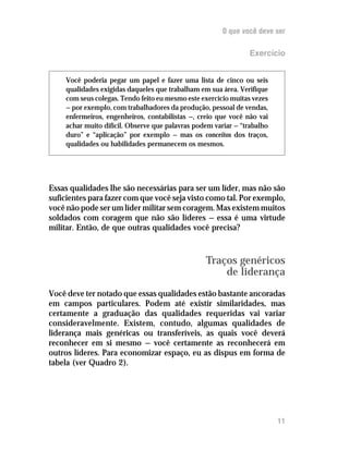 O que você deve ser

                                                                Exercício


     Você poderia pegar um papel e fazer uma lista de cinco ou seis
     qualidades exigidas daqueles que trabalham em sua área. Verifique
     com seus colegas. Tendo feito eu mesmo este exercício muitas vezes
     — por exemplo, com trabalhadores da produção, pessoal de vendas,
     enfermeiros, engenheiros, contabilistas —, creio que você não vai
     achar muito difícil. Observe que palavras podem variar — “trabalho
     duro” e “aplicação” por exemplo — mas os conceitos dos traços,
     qualidades ou habilidades permanecem os mesmos.




Essas qualidades lhe são necessárias para ser um líder, mas não são
suficientes para fazer com que você seja visto como tal. Por exemplo,
você não pode ser um líder militar sem coragem. Mas existem muitos
soldados com coragem que não são líderes — essa é uma virtude
militar. Então, de que outras qualidades você precisa?



                                                  Traços genéricos
                                                      de liderança
Você deve ter notado que essas qualidades estão bastante ancoradas
em campos particulares. Podem até existir similaridades, mas
certamente a graduação das qualidades requeridas vai variar
consideravelmente. Existem, contudo, algumas qualidades de
liderança mais genéricas ou transferíveis, as quais você deverá
reconhecer em si mesmo — você certamente as reconhecerá em
outros líderes. Para economizar espaço, eu as dispus em forma de
tabela (ver Quadro 2).




                                                                          11
 
