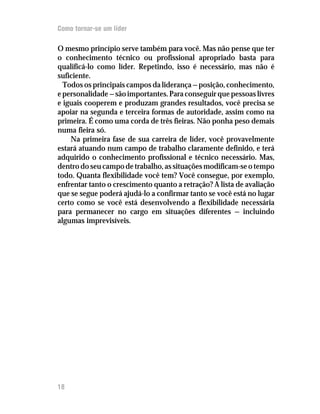 Como tornar-se um líder

O mesmo princípio serve também para você. Mas não pense que ter
o conhecimento técnico ou profissional apropriado basta para
qualificá-lo como líder. Repetindo, isso é necessário, mas não é
suficiente.
  Todos os principais campos da liderança — posição, conhecimento,
e personalidade — são importantes. Para conseguir que pessoas livres
e iguais cooperem e produzam grandes resultados, você precisa se
apoiar na segunda e terceira formas de autoridade, assim como na
primeira. É como uma corda de três fieiras. Não ponha peso demais
numa fieira só.
    Na primeira fase de sua carreira de líder, você provavelmente
estará atuando num campo de trabalho claramente definido, e terá
adquirido o conhecimento profissional e técnico necessário. Mas,
dentro do seu campo de trabalho, as situações modificam-se o tempo
todo. Quanta flexibilidade você tem? Você consegue, por exemplo,
enfrentar tanto o crescimento quanto a retração? A lista de avaliação
que se segue poderá ajudá-lo a confirmar tanto se você está no lugar
certo como se você está desenvolvendo a flexibilidade necessária
para permanecer no cargo em situações diferentes — incluindo
algumas imprevisíveis.




18
12
 