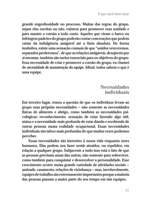 O que você deve fazer

grande engenhosidade no processo. Muitas das regras do grupo,
sejam elas escritas ou não, existem para promover essa unidade e
para manter a coesão a todo custo. Aqueles que viram o barco ou
infringem padrões do grupo poderão contar com reações que podem
variar da indulgência amigável até a fúria absoluta. De forma
instintiva, existe uma sensação comum de que “unidos venceremos,
separados perderemos”, de que as relações amigáveis, desejáveis por
si mesmas, também são meios essenciais para os objetivos do grupo.
Essa necessidade de criar e promover a coesão do grupo, eu chamei
de necessidade de manutenção da equipe. Afinal, todos sabem o que é
uma equipe.



                                                 Necessidades
                                                  individuais

Em terceiro lugar, temos a questão de que os indivíduos levam ao
grupo suas próprias necessidades — não somente as necessidades
físicas de alimento e abrigo, como também as necessidades psi-
cológicas: reconhecimento, sensação de estar fazendo algo útil,
status e a necessidade mais profunda de estar dando e recebendo de
outras pessoas numa realidade ocupacional. Essas necessidades
individuais são talvez mais profundas do que muitas vezes podemos
perceber.
     Essas necessidades são inerentes à nossa vida enquanto seres
humanos. Elas podem nos fazer sentir atraídos, ou repelidos, em
relação a qualquer grupo. Subjacente a tudo isso está o fato de que
as pessoas precisam umas das outras, não somente para sobreviver,
como também para conquistar e desenvolver a personalidade. Esse
crescimento ocorre numa grande variedade de atividades sociais —
amizade, casamento, relações de vizinhança — mas, inevitavelmente,
equipes de trabalho são extremamente importantes porque a maioria
das pessoas passam a maior parte do seu tempo em tais equipes.

                                                                 21
 