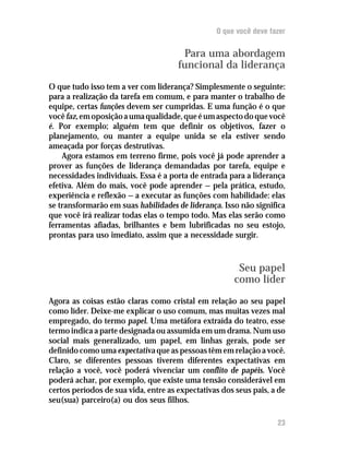 O que você deve fazer


                                       Para uma abordagem
                                      funcional da liderança
O que tudo isso tem a ver com liderança? Simplesmente o seguinte:
para a realização da tarefa em comum, e para manter o trabalho de
equipe, certas funções devem ser cumpridas. E uma função é o que
você faz, em oposição a uma qualidade, que é um aspecto do que você
é. Por exemplo; alguém tem que definir os objetivos, fazer o
planejamento, ou manter a equipe unida se ela estiver sendo
ameaçada por forças destrutivas.
    Agora estamos em terreno firme, pois você já pode aprender a
prover as funções de liderança demandadas por tarefa, equipe e
necessidades individuais. Essa é a porta de entrada para a liderança
efetiva. Além do mais, você pode aprender — pela prática, estudo,
experiência e reflexão — a executar as funções com habilidade: elas
se transformarão em suas habilidades de liderança. Isso não significa
que você irá realizar todas elas o tempo todo. Mas elas serão como
ferramentas afiadas, brilhantes e bem lubrificadas no seu estojo,
prontas para uso imediato, assim que a necessidade surgir.



                                                       Seu papel
                                                      como líder
Agora as coisas estão claras como cristal em relação ao seu papel
como líder. Deixe-me explicar o uso comum, mas muitas vezes mal
empregado, do termo papel. Uma metáfora extraída do teatro, esse
termo indica a parte designada ou assumida em um drama. Num uso
social mais generalizado, um papel, em linhas gerais, pode ser
definido como uma expectativa que as pessoas têm em relação a você.
Claro, se diferentes pessoas tiverem diferentes expectativas em
relação a você, você poderá vivenciar um conflito de papéis. Você
poderá achar, por exemplo, que existe uma tensão considerável em
certos períodos de sua vida, entre as expectativas dos seus pais, a de
seu(sua) parceiro(a) ou dos seus filhos.

                                                                   23
 