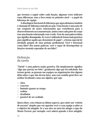 Como tornar-se um líder

que teremos a seguir sobre cada função, algumas vezes indicarei
essas diferenças, mas o foco estará no primeiro nível — o papel da
liderança de equipe.
    A abordagem funcional de liderança que aqui adotamos também
é chamada de liderança centrada na ação. Uma função é uma ação de
um conjunto de ações relacionadas que contribuem para o
desenvolvimento ou a manutenção, assim como cada parte do corpo
tem uma função relacionada com o todo. Vem de uma palavra latina
que significa desempenho. Às vezes é utilizada de forma mais genérica
para significar aquilo que denominei de papel — a forma especial de
atividade própria de uma posição profissional. Você é funcional
como líder? Em outras palavras, você é capaz de desempenhar as
funções normais esperadas de um líder?



Definição
da tarefa

“Tarefa” é uma palavra muito genérica. Ela simplesmente significa
“algo que precisa ser feito”, geralmente algo que foi solicitado. Em
termos gerais, as pessoas nas equipes ou organizações têm alguma
idéia sobre o que elas devem fazer, mas esse sentido geral deve ser
melhor focalizado como um objetivo, que seja:

n    claro
n    concreto
n    limitado quanto ao tempo
n    realista
n    desafiador
n    possível de ser avaliado

Quero dizer, com relação ao último aspecto, que existe um “critério
de sucesso” simples que vai capacitar você e a sua equipe a saber se
o objetivo foi atingido. Se o seu alvo ou meta for atingir o topo do
Monte Everest, por exemplo, você saberá quando o tiver atingido.

26
 