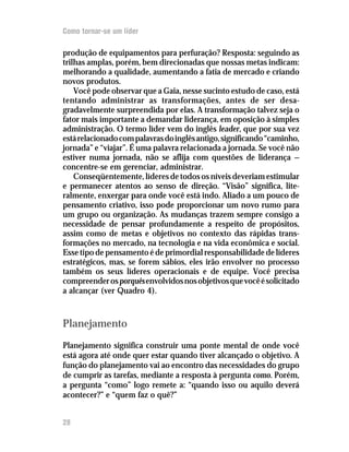 Como tornar-se um líder

produção de equipamentos para perfuração? Resposta: seguindo as
trilhas amplas, porém, bem direcionadas que nossas metas indicam:
melhorando a qualidade, aumentando a fatia de mercado e criando
novos produtos.
    Você pode observar que a Gaia, nesse sucinto estudo de caso, está
tentando administrar as transformações, antes de ser desa-
gradavelmente surpreendida por elas. A transformação talvez seja o
fator mais importante a demandar liderança, em oposição à simples
administração. O termo líder vem do inglês leader, que por sua vez
está relacionado com palavras do inglês antigo, significando “caminho,
jornada” e “viajar”. É uma palavra relacionada a jornada. Se você não
estiver numa jornada, não se aflija com questões de liderança —
concentre-se em gerenciar, administrar.
    Conseqüentemente, líderes de todos os níveis deveriam estimular
e permanecer atentos ao senso de direção. “Visão” significa, lite-
ralmente, enxergar para onde você está indo. Aliado a um pouco de
pensamento criativo, isso pode proporcionar um novo rumo para
um grupo ou organização. As mudanças trazem sempre consigo a
necessidade de pensar profundamente a respeito de propósitos,
assim como de metas e objetivos no contexto das rápidas trans-
formações no mercado, na tecnologia e na vida econômica e social.
Esse tipo de pensamento é de primordial responsabilidade de líderes
estratégicos, mas, se forem sábios, eles irão envolver no processo
também os seus líderes operacionais e de equipe. Você precisa
compreender os porquês envolvidos nos objetivos que você é solicitado
a alcançar (ver Quadro 4).



Planejamento
Planejamento significa construir uma ponte mental de onde você
está agora até onde quer estar quando tiver alcançado o objetivo. A
função do planejamento vai ao encontro das necessidades do grupo
de cumprir as tarefas, mediante a resposta à pergunta como. Porém,
a pergunta “como” logo remete a: “quando isso ou aquilo deverá
acontecer?” e “quem faz o quê?”


28
 