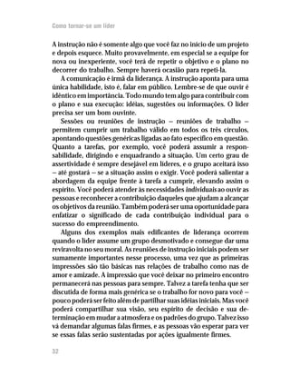Como tornar-se um líder

A instrução não é somente algo que você faz no início de um projeto
e depois esquece. Muito provavelmente, em especial se a equipe for
nova ou inexperiente, você terá de repetir o objetivo e o plano no
decorrer do trabalho. Sempre haverá ocasião para repeti-la.
   A comunicação é irmã da liderança. A instrução aponta para uma
única habilidade, isto é, falar em público. Lembre-se de que ouvir é
idêntico em importância. Todo mundo tem algo para contribuir com
o plano e sua execução: idéias, sugestões ou informações. O líder
precisa ser um bom ouvinte.
   Sessões ou reuniões de instrução — reuniões de trabalho —
permitem cumprir um trabalho válido em todos os três círculos,
apontando questões genéricas ligadas ao fato específico em questão.
Quanto a tarefas, por exemplo, você poderá assumir a respon-
sabilidade, dirigindo e enquadrando a situação. Um certo grau de
assertividade é sempre desejável em líderes, e o grupo aceitará isso
— até gostará — se a situação assim o exigir. Você poderá salientar a
abordagem da equipe frente à tarefa a cumprir, elevando assim o
espírito. Você poderá atender às necessidades individuais ao ouvir as
pessoas e reconhecer a contribuição daqueles que ajudam a alcançar
os objetivos da reunião. Também poderá ser uma oportunidade para
enfatizar o significado de cada contribuição individual para o
sucesso do empreendimento.
   Alguns dos exemplos mais edificantes de liderança ocorrem
quando o líder assume um grupo desmotivado e consegue dar uma
reviravolta no seu moral. As reuniões de instrução iniciais podem ser
sumamente importantes nesse processo, uma vez que as primeiras
impressões são tão básicas nas relações de trabalho como nas de
amor e amizade. A impressão que você deixar no primeiro encontro
permanecerá nas pessoas para sempre. Talvez a tarefa tenha que ser
discutida de forma mais genérica se o trabalho for novo para você —
pouco poderá ser feito além de partilhar suas idéias iniciais. Mas você
poderá compartilhar sua visão, seu espírito de decisão e sua de-
terminação em mudar a atmosfera e os padrões do grupo. Talvez isso
vá demandar algumas falas firmes, e as pessoas vão esperar para ver
se essas falas serão sustentadas por ações igualmente firmes.

32
 