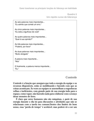 Como transformar as principais funções de liderança em habilidade

                                                            Quadro 5
                                         Um rápido curso de liderança

 As seis palavras mais importantes...
 “Eu admito que cometi um erro.”

 As cinco palavras mais importantes...
 “Eu estou orgulhoso de você”

 As quatro palavras mais importantes...
 “Qual é sua opinião?”

 As três palavras mais importantes...
 “Poderia, por favor”

 As duas palavras mais importantes...
 “Muito obrigado”

 A palavra mais importante...
 “Nós”

 E finalmente, a palavra menos importante...
 “Eu.”



                                                          Controle
Controle é a função que assegura que toda a energia da equipe e os
recursos disponíveis, estão se mobilizando e fazendo com que as
coisas aconteçam. Às vezes as equipes se assemelham a engenhocas
velhas e ineficientes, com grande parte de sua energia indo para o
espaço, como vapor, não fazendo nada para colaborar com o avanço
desse monstro de ferro.
   É claro que seres humanos não são máquinas, e parte de sua
energia durante o dia irá para discussões e atividades que não se
relacionam com a tarefa em comum.Dentro dos limites do bom
senso, essa “perda de tempo” é aceitável, mas poderá vir a ser um

                                                                    33
 
