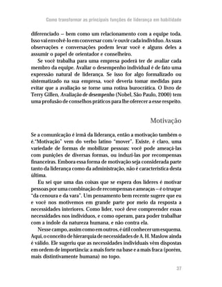 Como transformar as principais funções de liderança em habilidade

diferenciado — bem como um relacionamento com a equipe toda.
Isso vai envolvê-lo em conversar com/e ouvir cada indivíduo. As suas
observações e conversações podem levar você e alguns deles a
assumir o papel de orientador e conselheiro.
    Se você trabalha para uma empresa poderá ter de avaliar cada
membro da equipe. Avaliar o desempenho individual é de fato uma
expressão natural de liderança. Se isso for algo formalizado ou
sistematizado na sua empresa, você deveria tomar medidas para
evitar que a avaliação se torne uma rotina burocrática. O livro de
Terry Gillen, Avaliação de desempenho (Nobel, São Paulo, 2000) tem
uma profusão de conselhos práticos para lhe oferecer a esse respeito.


                                                        Motivação

Se a comunicação é irmã da liderança, então a motivação também o
é.“Motivação” vem do verbo latino “mover”. Existe, é claro, uma
variedade de formas de mobilizar pessoas: você pode ameaçá-las
com punições de diversas formas, ou induzi-las por recompensas
financeiras. Embora essa forma de motivação seja considerada parte
tanto da liderança como da administração, não é característica desta
última.
   Eu sei que uma das coisas que se espera dos líderes é motivar
pessoas por uma combinação de recompensas e ameaças — é o truque
“da cenoura e da vara”. Um pensamento bem recente sugere que eu
e você nos motivemos em grande parte por meio da resposta a
necessidades interiores. Como líder, você deve compreender essas
necessidades nos indivíduos, e como operam, para poder trabalhar
com a índole da natureza humana, e não contra ela.
   Nesse campo, assim como em outros, é útil conhecer um esquema.
Aqui, o conceito de hierarquia de necessidades de A. H. Maslow ainda
é válido. Ele sugeriu que as necessidades individuais vêm dispostas
em ordem de importãncia: a mais forte na base e a mais fraca (porém,
mais distintivamente humana) no topo.

                                                                    37
 