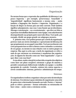 Como transformar as principais funções de liderança em habilidade


                                                      Organização

Da mesma forma que a expressão das qualidades da liderança é um
pouco imprecisa — por exemplo, ‘perseverança’, ‘tenacidade’ e
‘impositividade’ significam basicamente a mesma coisa — assim
também a linguagem das funções é imprecisa. Organização é a
função de dispor ou formar para um todo coerente. Pode também
significar planejamento, mas essa é uma função que já abordamos.
Abrange a estruturação — ou a reestruturação — que deve ser feita se
as pessoas vão trabalhar diariamente como equipe, com cada elemento
desempenhando sua própria parte num todo eficaz. Você pode, por
exemplo, dividir um grupo grande em subgrupos menores.
   À primeira vista, você poderá pensar que a tarefa da organização
pertence mais aos níveis estratégicos e operacionais da liderança do
que propriamente ao seu papel como líder. Você provavelmente está
certo porquanto isso se refere a fatores como o tamanho e a estrutura
do seu grupo, ou mesmo às suas relações com os outros grupos na
empresa. Mas aqui eu acho que a tarefa da organização se refere a
mais do que estruturar ou reestruturar à arquitetura das organiza-
ções. Se alguém for descrito como um “bom organizador”, o que se
quer dizer com essa frase?
   A essa altura, muita coisa já foi esclarecida a respeito dos objetivos
como fazer um plano exeqüível, estruturar o grupo de maneira a
permitir comunicação bidirecional, trabalho em equipe e a medida
apropriada de controle. Contudo, existem três outros aspectos a
serem considerados: sistemas, gerência e administração do tempo.

                                                             Sistemas
Os organizadores tendem a organizar coisas por meio da introdução
de sistemas. Um sistema é quase sinônimo de organização: uma série
de partes inter-relacionadas formando um todo. Porém, o “sistema”
pode se referir a processos — formas ordenadas ou estruturadas de
fazer coisas — assim como a estruturas sociais.

                                                                      41
 