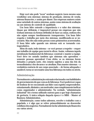 Como tornar-se um líder

    Hoje você não pode “tocar” nenhum negócio (nem mesmo uma
vendinha) sem sistemas: sistema de produção, sistema de venda,
sistema financeiro, e assim por diante. Em empresas maiores existe
uma variedade de outros sistemas, assim como sistema de avaliação
ou um sistema de controle de qualidade.
    Um bom líder entende a importância e o valor dos sistemas.
Quase por definição, é impossível pensar em empresas que não
tenham sistemas ou formas definidas de fazer as coisas, embora eles
não sejam sempre imediatamente transparentes. Um bom líder
respeita e trabalha por meio dos sistemas, modificando-os se ne-
cessário. Mas eles não estão presos como prisioneiros acorrentados.
O bom líder sabe quando um sistema está se tornando con-
traprodutivo.
    Além do mais, todo sistema — se você pensar a respeito — requer
um trabalho de equipe para torná-lo eficaz. Assim, voltamos àquela
metafunção fundamental da liderança: construir e manter a equipe.
Você deve ter notado também que sistemas não aprendem —
somente pessoas aprendem! Com efeito, se os sistemas forem
deixados à própria sorte, eles estarão sujeitos a uma das leis da
termodinâmica: eles decaem e se atrofiam. Para manter sistemas — a
verdadeira essência de um corpo associado — de forma adequada e
saudável, torna-se necessário uma boa liderança em todos os níveis.

Administração
Normalmente a administração está mais relacionada com habilidades
de gerenciamento do que com as de liderança. Você poderá ser capaz
de lembrar de ter encontrado um líder com espírito empreendedor,
entusiasmado, dinâmico, um motivador, mas completamente ineficaz
como organizador e administrador. Na verdade, “administração
industrial” foi o termo utilizado outrora para o que hoje chamamos
de gerência. A única relíquia daquela época é o MBA – Master of
Business Administration.
   Administração, como todos sabemos, envolve o trabalho com a
papelada, e é algo que se refere primordialmente ao desenrolar
cotidiano dos negócios. Normalmente inclui administração financeira
em vários níveis.

42
 