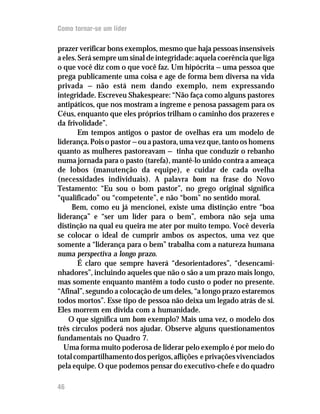 Como tornar-se um líder

prazer verificar bons exemplos, mesmo que haja pessoas insensíveis
a eles. Será sempre um sinal de integridade: aquela coerência que liga
o que você diz com o que você faz. Um hipócrita — uma pessoa que
prega publicamente uma coisa e age de forma bem diversa na vida
privada — não está nem dando exemplo, nem expressando
integridade. Escreveu Shakespeare: “Não faça como alguns pastores
antipáticos, que nos mostram a íngreme e penosa passagem para os
Céus, enquanto que eles próprios trilham o caminho dos prazeres e
da frivolidade”.
        Em tempos antigos o pastor de ovelhas era um modelo de
liderança. Pois o pastor — ou a pastora, uma vez que, tanto os homens
quanto as mulheres pastoreavam — tinha que conduzir o rebanho
numa jornada para o pasto (tarefa), mantê-lo unido contra a ameaça
de lobos (manutenção da equipe), e cuidar de cada ovelha
(necessidades individuais). A palavra bom na frase do Novo
Testamento: “Eu sou o bom pastor”, no grego original significa
“qualificado” ou “competente”, e não “bom” no sentido moral.
     Bem, como eu já mencionei, existe uma distinção entre “boa
liderança” e “ser um líder para o bem”, embora não seja uma
distinção na qual eu queira me ater por muito tempo. Você deveria
se colocar o ideal de cumprir ambos os aspectos, uma vez que
somente a “liderança para o bem” trabalha com a natureza humana
numa perspectiva a longo prazo.
        É claro que sempre haverá “desorientadores”, “desencami-
nhadores”, incluindo aqueles que não o são a um prazo mais longo,
mas somente enquanto mantêm a todo custo o poder no presente.
“Afinal”, segundo a colocação de um deles, “a longo prazo estaremos
todos mortos”. Esse tipo de pessoa não deixa um legado atrás de si.
Eles morrem em dívida com a humanidade.
    O que significa um bom exemplo? Mais uma vez, o modelo dos
três círculos poderá nos ajudar. Observe alguns questionamentos
fundamentais no Quadro 7.
  Uma forma muito poderosa de liderar pelo exemplo é por meio do
total compartilhamento dos perigos, aflições e privações vivenciados
pela equipe. O que podemos pensar do executivo-chefe e do quadro

46
 