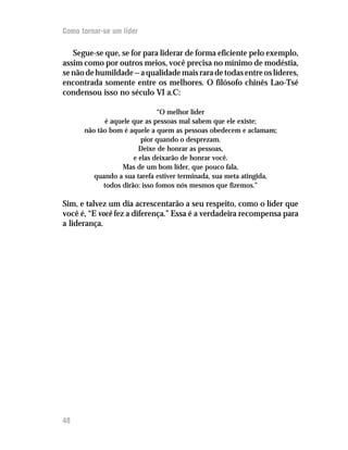 Como tornar-se um líder

   Segue-se que, se for para liderar de forma eficiente pelo exemplo,
assim como por outros meios, você precisa no mínimo de modéstia,
se não de humildade — a qualidade mais rara de todas entre os líderes,
encontrada somente entre os melhores. O filósofo chinês Lao-Tsé
condensou isso no século VI a.C:

                              “O melhor líder
            é aquele que as pessoas mal sabem que ele existe;
      não tão bom é aquele a quem as pessoas obedecem e aclamam;
                         pior quando o desprezam.
                        Deixe de honrar as pessoas,
                      e elas deixarão de honrar você.
                  Mas de um bom líder, que pouco fala,
         quando a sua tarefa estiver terminada, sua meta atingida,
            todos dirão: isso fomos nós mesmos que fizemos.”

Sim, e talvez um dia acrescentarão a seu respeito, como o líder que
você é, “E você fez a diferença.” Essa é a verdadeira recompensa para
a liderança.




48
12
 