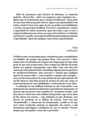 Como desenvolver-se enquanto líder

   Além de promoções para funções de liderança, as empresas
poderão oferecer-lhe — talvez em resposta a uma requisição sua —
algum tipo de treinamento para a função de liderança. Tanto pode
ser um curso interno quanto externo. Agarre esta oportunidade com
unhas e dentes! Você será capaz de pôr em prática suas habilidades
e receber um proveitoso feedback. Você deve, naturalmente, manter
a capacidade de crítica construtiva, pois nem tudo o que se ouve a
respeito de liderança em cursos, ou o que se lê em livros, é verdadeiro
e praticável. Contudo, é uma oportunidade fundamental para estímulo
e aprendizado. Aproveite qualquer uma dessas oportunidades.



                                                               Seja
                                                          reflexivo
Os líderes estão, em sua maior parte, centrados na ação, e mergulhados
no trabalho, até porque eles gostam disso. Você precisa, é claro,
tomar uma certa distância de tempos em tempos para ter uma visão
geral do que está acontecendo. Estes tempos de reflexão deveriam
incluir seu próprio desempenho como líder. Faça uma lista das
coisas que estão andando bem e identifique algumas áreas específicas
de autodesenvolvimento. Esse processo é natural para qualquer
aspecto de nossas vidas — como maridos e esposas, por exemplo —
mas você deveria promovê-lo a um método de auto-aprendizado. Ele
vai lhe fornecer uma lista mental de pontos de ação que visam ao
desenvolvimento de suas habilidades e conhecimento como líder.
   A utilização de um feedback informal ou não estruturado é um
instrumento de autodesenvolvimento especialmente importante. As
pessoas são um pouco como espelhos ou “receptores sociais”, pois
elas não só o observam, mas também interpretam o que vêem antes
de lhe darem um retorno — seja solicitado ou não. Portanto, você
deverá ser prudente ao se utilizar do retorno. Você terá que
“desembrulhar” a observação da interpretação. Lembre-se de que
você estará recebendo somente as impressões dos outros, e não
declarações psicológicas verdadeiras de seu eu interior. Procure
sempre por um padrão. Como diz o provérbio:
                                                                    51
 