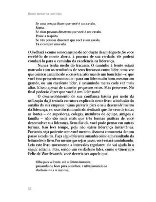 Como tornar-se um líder

     Se uma pessoa disser que você é um cavalo,
     Sorria.
     Se duas pessoas disserem que você é um cavalo,
     Pense a respeito.
     Se três pessoas disserem que você é um cavalo,
     Vá e compre uma sela.

O feedback é como o mecanismo de condução de um foguete. Se você
recebê-lo de mente aberta, à procura de sua verdade, ele poderá
conduzi-lo para o caminho da excelência na liderança.
       Nunca tenha medo do fracasso. O caminho à frente estará
marcado com os resultados de seus fracassos como líder, uma vez
que o único caminho de você se transformar de um bom líder — o que
você é no presente momento — para um líder muito bom, mesmo um
grande, ou um excelente líder, é assumindo metas cada vez mais
altas. E isso apesar de cometer pequenos erros. Mas persevere. No
final poderão dizer que você é um líder nato!
       O desenvolvimento de sua confiança básica por meio da
utilização da já testada estrutura explicada neste livro; a inclusão do
auxílio da sua empresa numa parceria para o seu desenvolvimento
da liderança; e o uso discriminado do feedback que lhe vem de todas
as fontes — de superiores, colegas, membros de equipe, amigos e
família — não são nada mais que três formas práticas de você
desenvolver sua liderança. Sem dúvida, você pode pensar em outras
formas. Isso leva tempo, pois não existe liderança instantânea.
Portanto, seja paciente com você mesmo. Assuma como meta dar um
passo a cada dia. Faça algo diferente amanhã como um resultado da
leitura deste livro. Por menor que seja o passo, você estará caminhando.
Leia este livro novamente a intervalos regulares: ele vai ajudá-lo a
seguir adiante. Pois, sendo um verdadeiro líder, como o Guerreiro
Feliz de Wordsworth, você deveria ser aquele que

     Olha para a frente, até o último instante,
     passando do bom para o melhor, e ultrapassando-se
     diariamente a si mesmo.




52
12
 