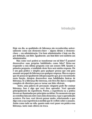 Introdução




Hoje em dia, as qualidades de liderança são reconhecidas univer-
salmente como um elemento-chave — alguns diriam o elemento-
chave — em administração. Um bom administrador é hoje em dia,
por definição, um líder. Igualmente, um bom líder será também um
administrador.
    Mas como você poderá se transformar em tal líder? É possível
desenvolver suas próprias habilidades como líder? Deixe-me
responder a esta última pergunta com um sonoro SIM. Quanto à
primeira pergunta, a totalidade deste livro será minha resposta. Ele
é um guia prático e simples para qualquer pessoa que está para
assumir um papel de liderança em qualquer empresa. Mas eu espero
que ele possa ser igualmente útil para aqueles que, já se encontrando
nesta função, desejem desenvolver suas habilidades básicas de
liderança. Se a liderança lhe interessa, este livro lhe dará o conjunto
completo de diretrizes para se tornar um líder eficiente.
     Antes, uma palavra de precaução: ninguém pode lhe ensinar
liderança. Isso é algo que você deve aprender. Você aprende
principalmente da experiência. Porém, a experiência ou a prática
devem ser iluminadas por princípios ou idéias. No momento em que
as centelhas faíscam entre esses dois elementos, é que o aprendizado
acontece. Por isso, você deverá pensar muito, relacionando o que
digo com a sua experiência à medida que lê e reflete sobre o assunto.
Assim como tudo na vida, quanto mais você puser em prática essa
liderança, tanto mais obterá em troca.

                                                                     7
 