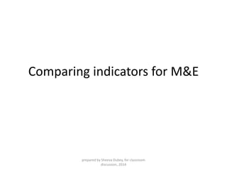 Comparing indicators for M&E 
prepared by Sheeva Dubey, for classroom 
discussion, 2014 
 