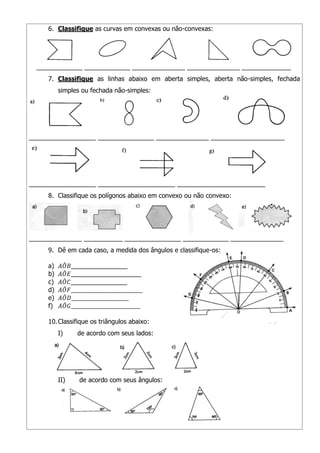 6. Classifique as curvas em convexas ou não-convexas:
_____________ _____________ _______________ _______________ ______________
7. Classifique as linhas abaixo em aberta simples, aberta não-simples, fechada
simples ou fechada não-simples:
___________________ ________________ _______________ _____________________
___________________ ______________________ _________________________
8. Classifique os polígonos abaixo em convexo ou não convexo:
_______________ ___________ ________________ _____________ _______________
9. Dê em cada caso, a medida dos ângulos e classifique-os:
a) ̂ ________________
b) ̂ ____________________
c) ̂ ________________
d) ̂
e) ̂
f) ̂
10.Classifique os triângulos abaixo:
I) de acordo com seus lados:
II) de acordo com seus ângulos:
 