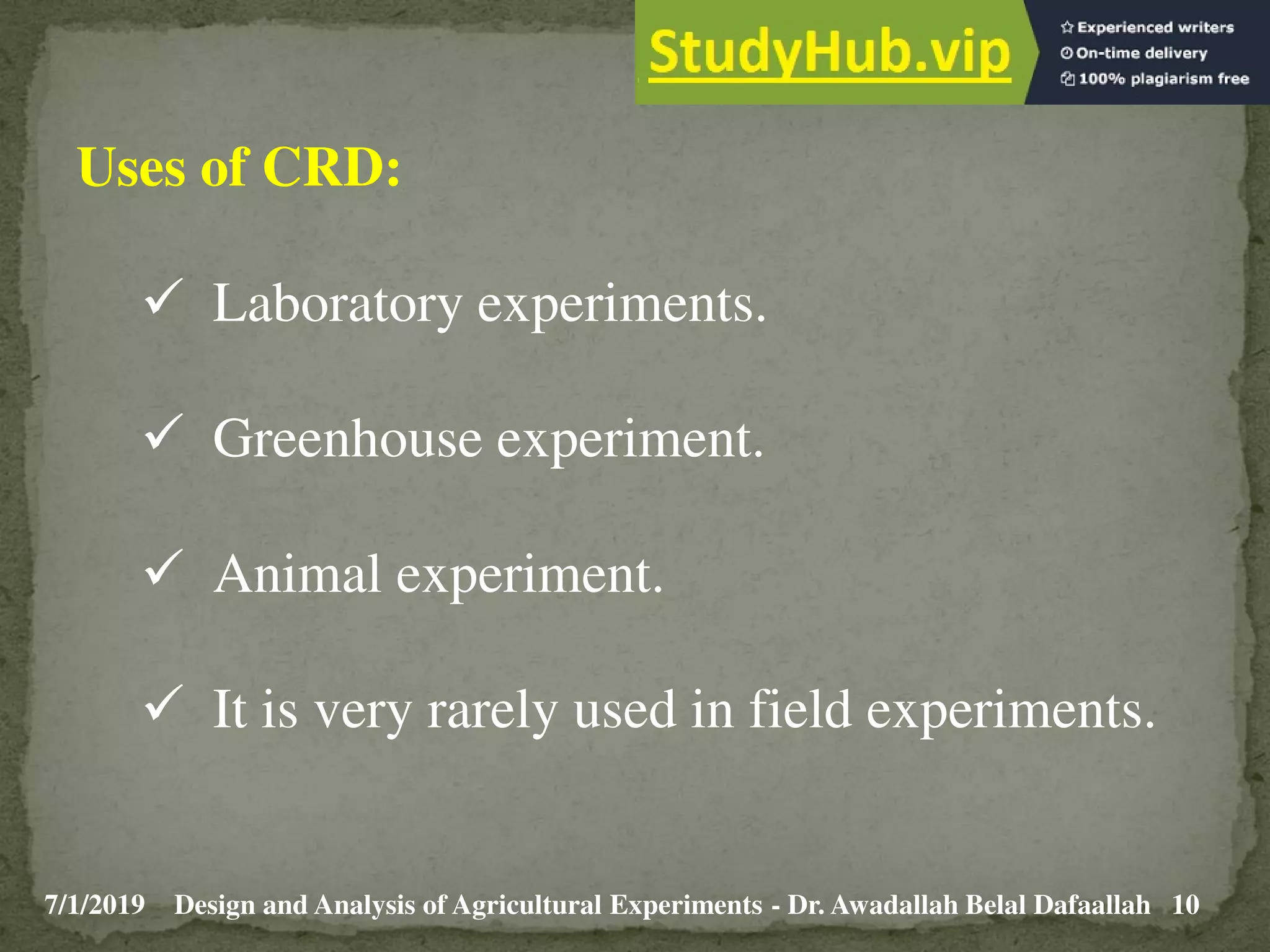 7/1/2019 10
Design and Analysis of Agricultural Experiments - Dr. Awadallah Belal Dafaallah
Uses of CRD:
 Laboratory experiments.
 Greenhouse experiment.
 Animal experiment.
 It is very rarely used in field experiments.
 