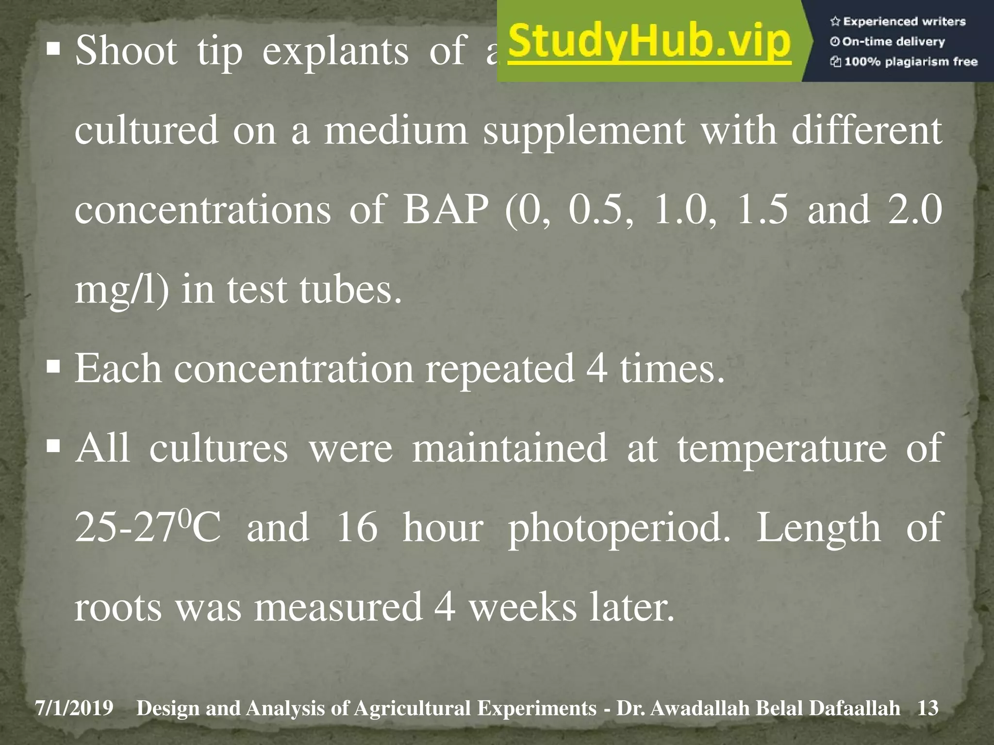 7/1/2019 13
Design and Analysis of Agricultural Experiments - Dr. Awadallah Belal Dafaallah
 Shoot tip explants of about one cm long were
cultured on a medium supplement with different
concentrations of BAP (0, 0.5, 1.0, 1.5 and 2.0
mg/l) in test tubes.
 Each concentration repeated 4 times.
 All cultures were maintained at temperature of
25-270C and 16 hour photoperiod. Length of
roots was measured 4 weeks later.
 