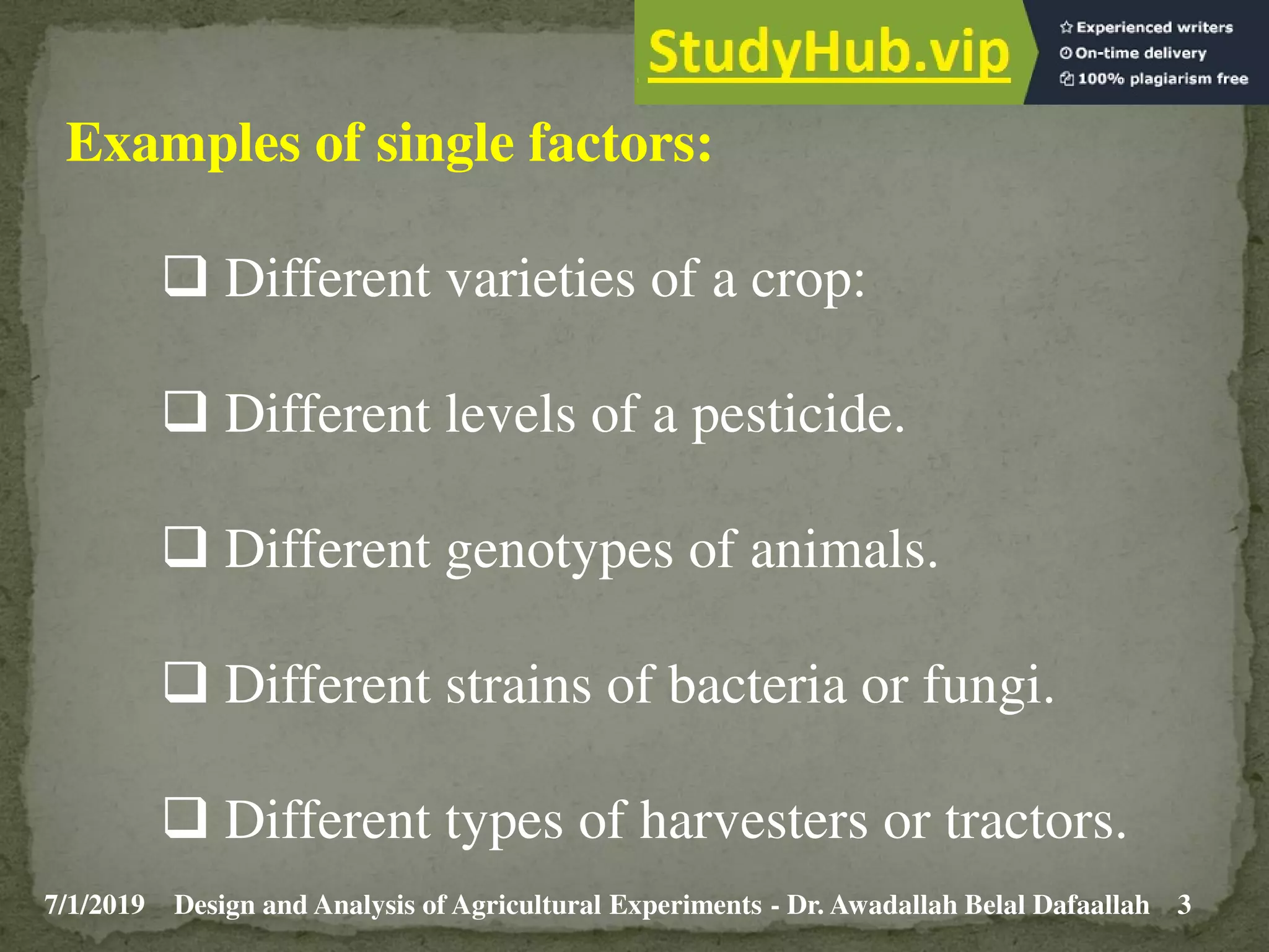 7/1/2019 3
Design and Analysis of Agricultural Experiments - Dr. Awadallah Belal Dafaallah
Examples of single factors:
 Different varieties of a crop:
 Different levels of a pesticide.
 Different genotypes of animals.
 Different strains of bacteria or fungi.
 Different types of harvesters or tractors.
 