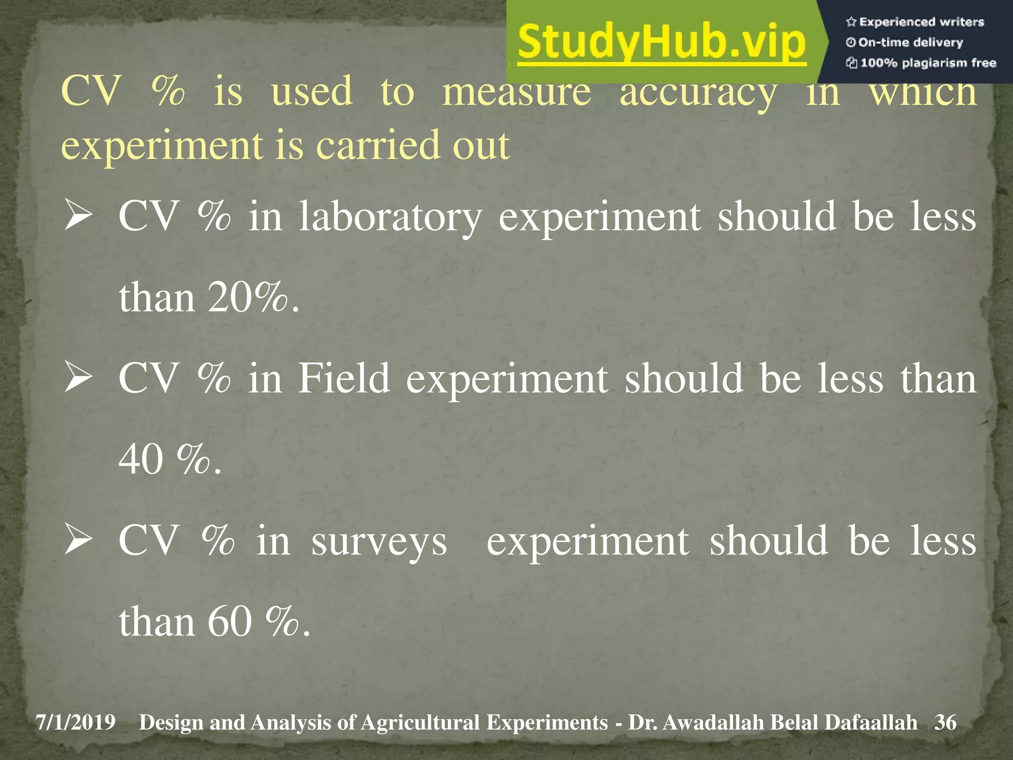 7/1/2019 36
Design and Analysis of Agricultural Experiments - Dr. Awadallah Belal Dafaallah
CV % is used to measure accuracy in which
experiment is carried out
 CV % in laboratory experiment should be less
than 20%.
 CV % in Field experiment should be less than
40 %.
 CV % in surveys experiment should be less
than 60 %.
 