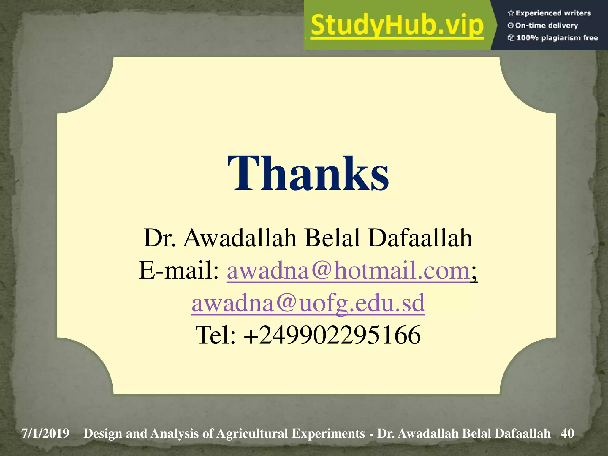 7/1/2019 40
Design and Analysis of Agricultural Experiments - Dr. Awadallah Belal Dafaallah
Thanks
Dr. Awadallah Belal Dafaallah
E-mail: awadna@hotmail.com;
awadna@uofg.edu.sd
Tel: +249902295166
 