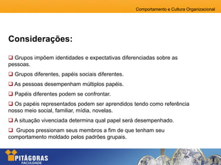 Comportamento e Cultura Organizacional
 Grupos impõem identidades e expectativas diferenciadas sobre as
pessoas.
 Grupos diferentes, papéis sociais diferentes.
 As pessoas desempenham múltiplos papéis.
 Papéis diferentes podem se confrontar.
 Os papéis representados podem ser aprendidos tendo como referência
nosso meio social, familiar, mídia, novelas.
 A situação vivenciada determina qual papel será desempenhado.
 Grupos pressionam seus membros a fim de que tenham seu
comportamento moldado pelos padrões grupais.
Considerações:
 