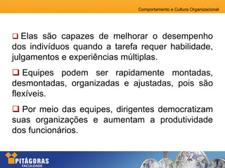Comportamento e Cultura Organizacional
 Elas são capazes de melhorar o desempenho
dos indivíduos quando a tarefa requer habilidade,
julgamentos e experiências múltiplas.
 Equipes podem ser rapidamente montadas,
desmontadas, organizadas e ajustadas, pois são
flexíveis.
 Por meio das equipes, dirigentes democratizam
suas organizações e aumentam a produtividade
dos funcionários.
 