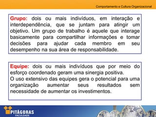 Comportamento e Cultura Organizacional
Grupo: dois ou mais indivíduos, em interação e
interdependência, que se juntam para atingir um
objetivo. Um grupo de trabalho é aquele que interage
basicamente para compartilhar informações e tomar
decisões para ajudar cada membro em seu
desempenho na sua área de responsabilidade.
Equipe: dois ou mais indivíduos que por meio do
esforço coordenado geram uma sinergia positiva.
O uso extensivo das equipes gera o potencial para uma
organização aumentar seus resultados sem
necessidade de aumentar os investimentos.
 