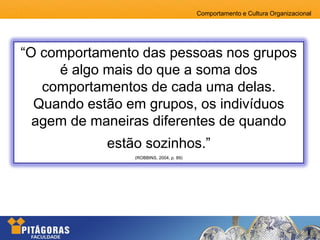 Comportamento e Cultura Organizacional
“O comportamento das pessoas nos grupos
é algo mais do que a soma dos
comportamentos de cada uma delas.
Quando estão em grupos, os indivíduos
agem de maneiras diferentes de quando
estão sozinhos.”
(ROBBINS, 2004, p. 89)
 