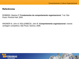 Comportamento e Cultura Organizacional
Referências
ROBBINS, Stephen P. Fundamentos do comportamento organizacional. 7 ed. São
Paulo: Prentice Hall, 2004.
WAGNER III, John A; HOLLENBECK, John R. Comportamento organizacional: criando
vantagem competitiva. São Paulo: Saraiva, 2006.
 