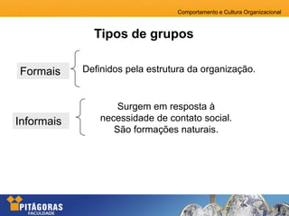 Comportamento e Cultura Organizacional
Tipos de grupos
Informais
Formais Definidos pela estrutura da organização.
Surgem em resposta à
necessidade de contato social.
São formações naturais.
 