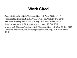 Work Cited
Suvodeb. Simplicity. N.d. Flickr.com. N.p., n.d. Web. 23 Oct. 2012.
Ragtops2000. Balance. N.d. Flickr.com. N.p., n.d. Web. 23 Oct. 2012.
Airbutchie. Framing. N.d. Flickr.com. N.p., n.d. Web. 23 Oct. 2012.
JLasky9. Merger. N.d. Flickr.com. N.p., n.d. Web. 23 Oct. 2012.
{e u g e n e}. Lines and shadows. N.d. Flickr.com. N.p., n.d. Web. 23 Oct. 2012.
Unknown. rule of third. N.d. cambridgeincolour.com. N.p., n.d. Web. 23 oct.
2012.
 