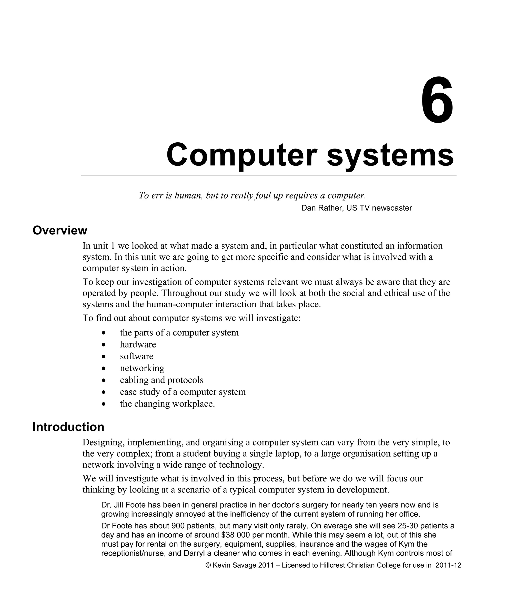 6
Computer systems
To err is human, but to really foul up requires a computer.
Dan Rather, US TV newscaster
Overview
In unit 1 we looked at what made a system and, in particular what constituted an information
system. In this unit we are going to get more specific and consider what is involved with a
computer system in action.
To keep our investigation of computer systems relevant we must always be aware that they are
operated by people. Throughout our study we will look at both the social and ethical use of the
systems and the human-computer interaction that takes place.
To find out about computer systems we will investigate:
 the parts of a computer system
 hardware
 software
 networking
 cabling and protocols
 case study of a computer system
 the changing workplace.
Introduction
Designing, implementing, and organising a computer system can vary from the very simple, to
the very complex; from a student buying a single laptop, to a large organisation setting up a
network involving a wide range of technology.
We will investigate what is involved in this process, but before we do we will focus our
thinking by looking at a scenario of a typical computer system in development.
Dr. Jill Foote has been in general practice in her doctor’s surgery for nearly ten years now and is
growing increasingly annoyed at the inefficiency of the current system of running her office.
Dr Foote has about 900 patients, but many visit only rarely. On average she will see 25-30 patients a
day and has an income of around $38 000 per month. While this may seem a lot, out of this she
must pay for rental on the surgery, equipment, supplies, insurance and the wages of Kym the
receptionist/nurse, and Darryl a cleaner who comes in each evening. Although Kym controls most of
© Kevin Savage 2011 – Licensed to Hillcrest Christian College for use in 2011-12
 