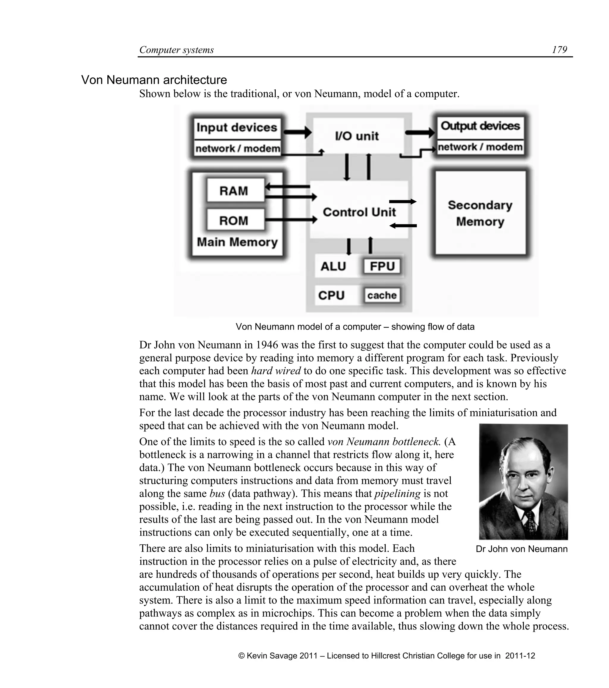 Computer systems 179
Von Neumann architecture
Shown below is the traditional, or von Neumann, model of a computer.
Von Neumann model of a computer – showing flow of data
Dr John von Neumann in 1946 was the first to suggest that the computer could be used as a
general purpose device by reading into memory a different program for each task. Previously
each computer had been hard wired to do one specific task. This development was so effective
that this model has been the basis of most past and current computers, and is known by his
name. We will look at the parts of the von Neumann computer in the next section.
For the last decade the processor industry has been reaching the limits of miniaturisation and
speed that can be achieved with the von Neumann model.
One of the limits to speed is the so called von Neumann bottleneck. (A
bottleneck is a narrowing in a channel that restricts flow along it, here
data.) The von Neumann bottleneck occurs because in this way of
structuring computers instructions and data from memory must travel
along the same bus (data pathway). This means that pipelining is not
possible, i.e. reading in the next instruction to the processor while the
results of the last are being passed out. In the von Neumann model
instructions can only be executed sequentially, one at a time.
There are also limits to miniaturisation with this model. Each
instruction in the processor relies on a pulse of electricity and, as there
are hundreds of thousands of operations per second, heat builds up very quickly. The
accumulation of heat disrupts the operation of the processor and can overheat the whole
system. There is also a limit to the maximum speed information can travel, especially along
pathways as complex as in microchips. This can become a problem when the data simply
cannot cover the distances required in the time available, thus slowing down the whole process.
Dr John von Neumann
© Kevin Savage 2011 – Licensed to Hillcrest Christian College for use in 2011-12
 