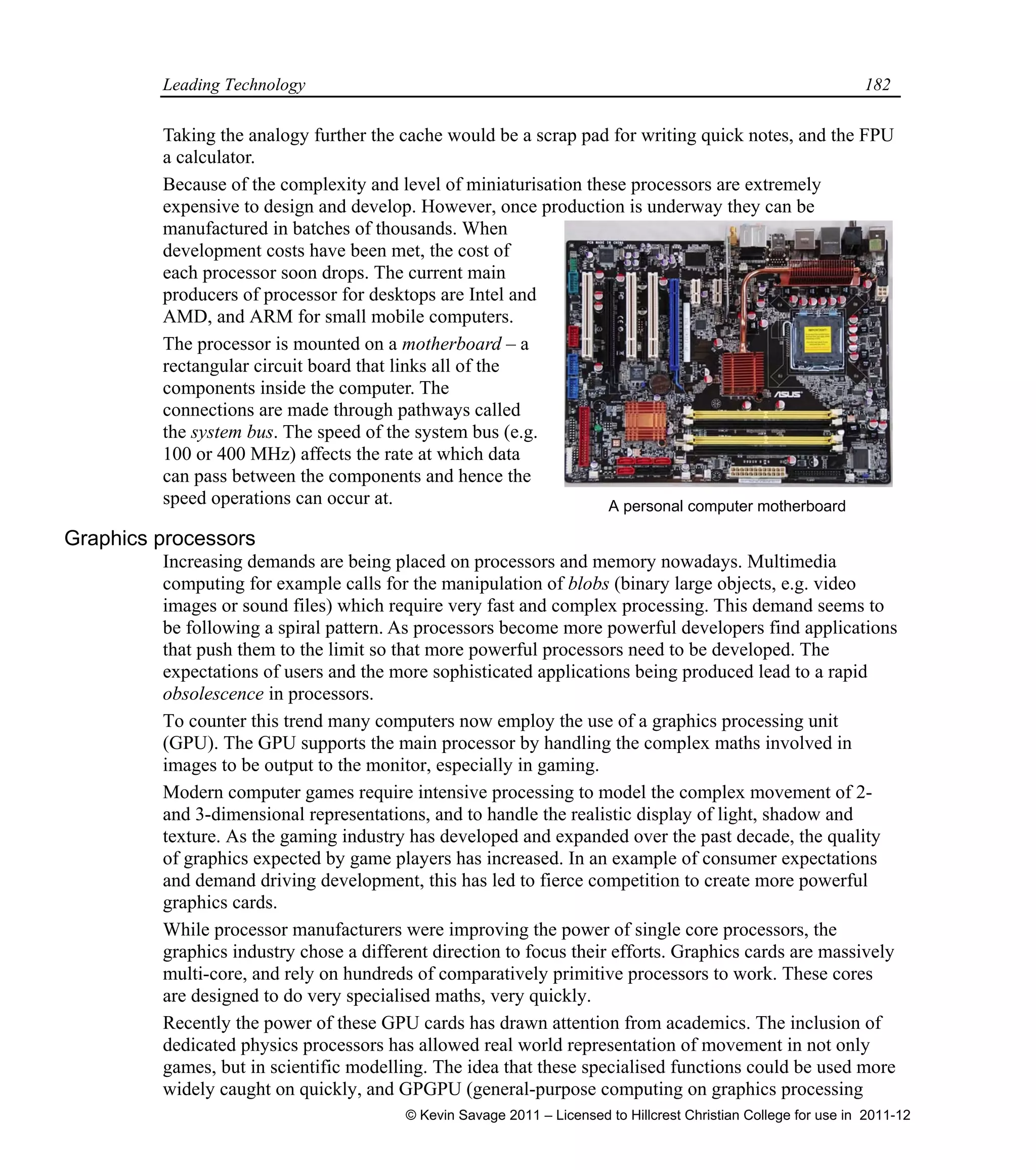 Leading Technology 182
Taking the analogy further the cache would be a scrap pad for writing quick notes, and the FPU
a calculator.
Because of the complexity and level of miniaturisation these processors are extremely
expensive to design and develop. However, once production is underway they can be
manufactured in batches of thousands. When
development costs have been met, the cost of
each processor soon drops. The current main
producers of processor for desktops are Intel and
AMD, and ARM for small mobile computers.
The processor is mounted on a motherboard – a
rectangular circuit board that links all of the
components inside the computer. The
connections are made through pathways called
the system bus. The speed of the system bus (e.g.
100 or 400 MHz) affects the rate at which data
can pass between the components and hence the
speed operations can occur at.
Graphics processors
Increasing demands are being placed on processors and memory nowadays. Multimedia
computing for example calls for the manipulation of blobs (binary large objects, e.g. video
images or sound files) which require very fast and complex processing. This demand seems to
be following a spiral pattern. As processors become more powerful developers find applications
that push them to the limit so that more powerful processors need to be developed. The
expectations of users and the more sophisticated applications being produced lead to a rapid
obsolescence in processors.
To counter this trend many computers now employ the use of a graphics processing unit
(GPU). The GPU supports the main processor by handling the complex maths involved in
images to be output to the monitor, especially in gaming.
Modern computer games require intensive processing to model the complex movement of 2-
and 3-dimensional representations, and to handle the realistic display of light, shadow and
texture. As the gaming industry has developed and expanded over the past decade, the quality
of graphics expected by game players has increased. In an example of consumer expectations
and demand driving development, this has led to fierce competition to create more powerful
graphics cards.
While processor manufacturers were improving the power of single core processors, the
graphics industry chose a different direction to focus their efforts. Graphics cards are massively
multi-core, and rely on hundreds of comparatively primitive processors to work. These cores
are designed to do very specialised maths, very quickly.
Recently the power of these GPU cards has drawn attention from academics. The inclusion of
dedicated physics processors has allowed real world representation of movement in not only
games, but in scientific modelling. The idea that these specialised functions could be used more
widely caught on quickly, and GPGPU (general-purpose computing on graphics processing
A personal computer motherboard
© Kevin Savage 2011 – Licensed to Hillcrest Christian College for use in 2011-12
 