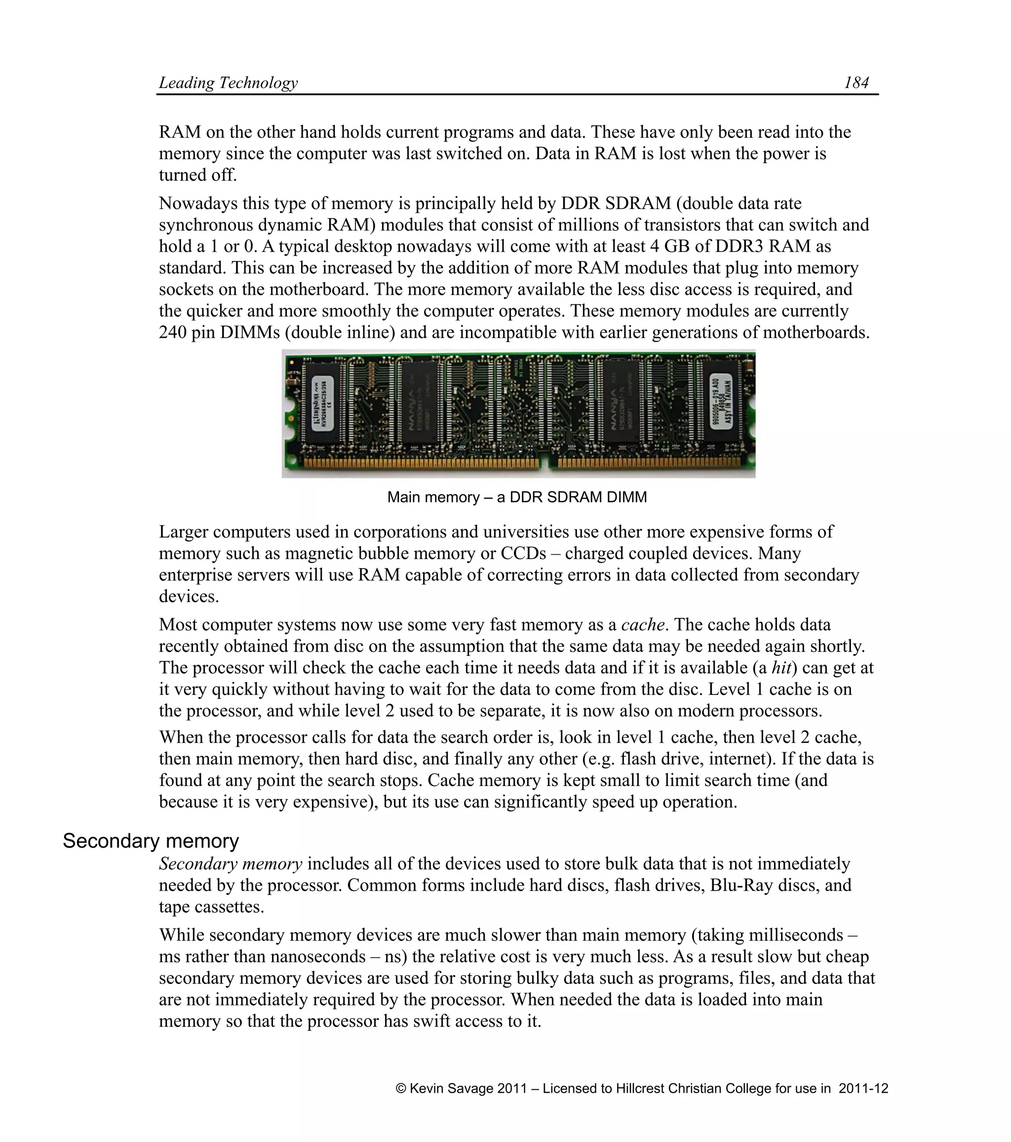 Leading Technology 184
RAM on the other hand holds current programs and data. These have only been read into the
memory since the computer was last switched on. Data in RAM is lost when the power is
turned off.
Nowadays this type of memory is principally held by DDR SDRAM (double data rate
synchronous dynamic RAM) modules that consist of millions of transistors that can switch and
hold a 1 or 0. A typical desktop nowadays will come with at least 4 GB of DDR3 RAM as
standard. This can be increased by the addition of more RAM modules that plug into memory
sockets on the motherboard. The more memory available the less disc access is required, and
the quicker and more smoothly the computer operates. These memory modules are currently
240 pin DIMMs (double inline) and are incompatible with earlier generations of motherboards.
Larger computers used in corporations and universities use other more expensive forms of
memory such as magnetic bubble memory or CCDs – charged coupled devices. Many
enterprise servers will use RAM capable of correcting errors in data collected from secondary
devices.
Most computer systems now use some very fast memory as a cache. The cache holds data
recently obtained from disc on the assumption that the same data may be needed again shortly.
The processor will check the cache each time it needs data and if it is available (a hit) can get at
it very quickly without having to wait for the data to come from the disc. Level 1 cache is on
the processor, and while level 2 used to be separate, it is now also on modern processors.
When the processor calls for data the search order is, look in level 1 cache, then level 2 cache,
then main memory, then hard disc, and finally any other (e.g. flash drive, internet). If the data is
found at any point the search stops. Cache memory is kept small to limit search time (and
because it is very expensive), but its use can significantly speed up operation.
Secondary memory
Secondary memory includes all of the devices used to store bulk data that is not immediately
needed by the processor. Common forms include hard discs, flash drives, Blu-Ray discs, and
tape cassettes.
While secondary memory devices are much slower than main memory (taking milliseconds –
ms rather than nanoseconds – ns) the relative cost is very much less. As a result slow but cheap
secondary memory devices are used for storing bulky data such as programs, files, and data that
are not immediately required by the processor. When needed the data is loaded into main
memory so that the processor has swift access to it.
Main memory – a DDR SDRAM DIMM
© Kevin Savage 2011 – Licensed to Hillcrest Christian College for use in 2011-12
 