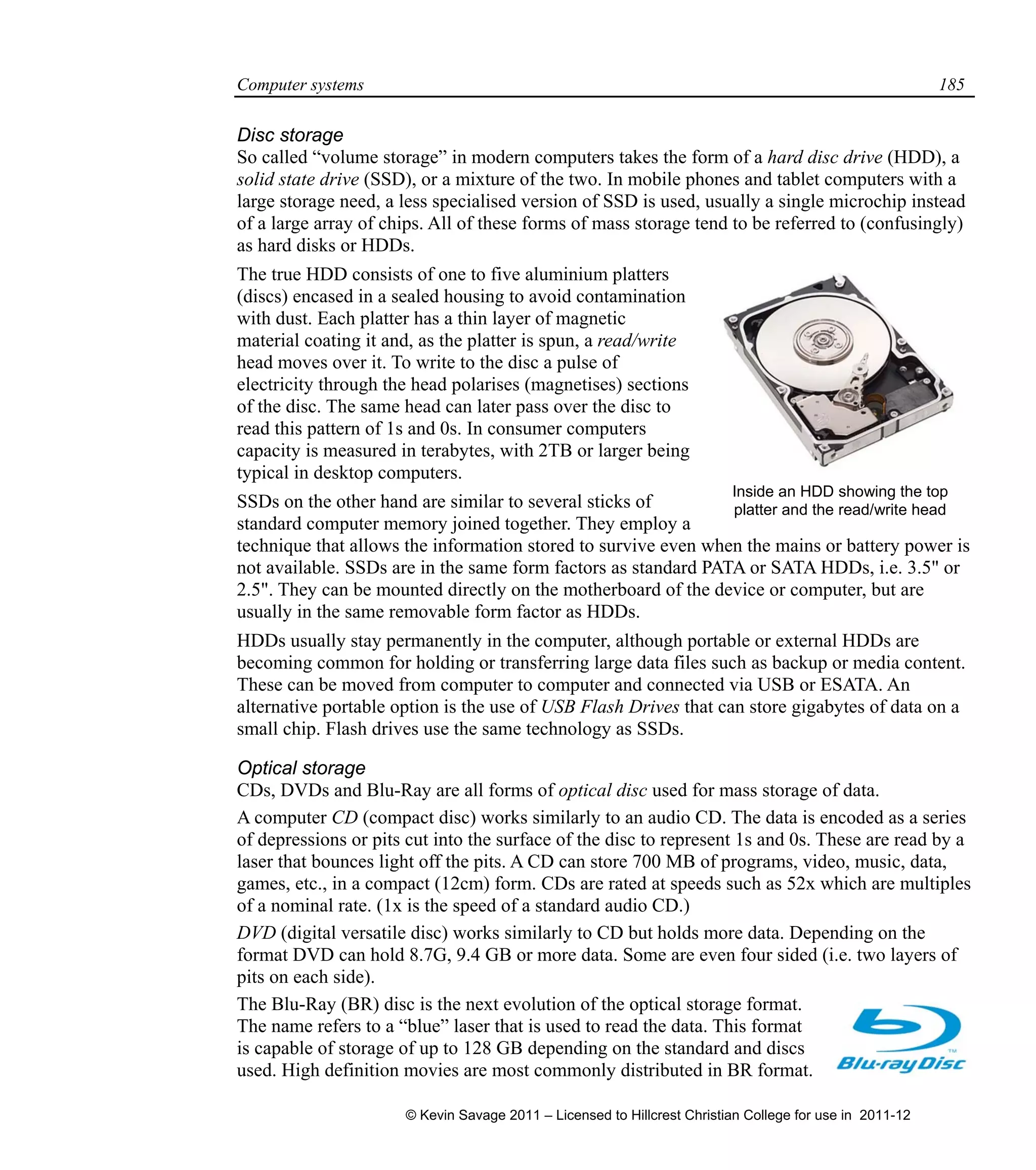 Computer systems 185
Disc storage
So called “volume storage” in modern computers takes the form of a hard disc drive (HDD), a
solid state drive (SSD), or a mixture of the two. In mobile phones and tablet computers with a
large storage need, a less specialised version of SSD is used, usually a single microchip instead
of a large array of chips. All of these forms of mass storage tend to be referred to (confusingly)
as hard disks or HDDs.
The true HDD consists of one to five aluminium platters
(discs) encased in a sealed housing to avoid contamination
with dust. Each platter has a thin layer of magnetic
material coating it and, as the platter is spun, a read/write
head moves over it. To write to the disc a pulse of
electricity through the head polarises (magnetises) sections
of the disc. The same head can later pass over the disc to
read this pattern of 1s and 0s. In consumer computers
capacity is measured in terabytes, with 2TB or larger being
typical in desktop computers.
SSDs on the other hand are similar to several sticks of
standard computer memory joined together. They employ a
technique that allows the information stored to survive even when the mains or battery power is
not available. SSDs are in the same form factors as standard PATA or SATA HDDs, i.e. 3.5" or
2.5". They can be mounted directly on the motherboard of the device or computer, but are
usually in the same removable form factor as HDDs.
HDDs usually stay permanently in the computer, although portable or external HDDs are
becoming common for holding or transferring large data files such as backup or media content.
These can be moved from computer to computer and connected via USB or ESATA. An
alternative portable option is the use of USB Flash Drives that can store gigabytes of data on a
small chip. Flash drives use the same technology as SSDs.
Optical storage
CDs, DVDs and Blu-Ray are all forms of optical disc used for mass storage of data.
A computer CD (compact disc) works similarly to an audio CD. The data is encoded as a series
of depressions or pits cut into the surface of the disc to represent 1s and 0s. These are read by a
laser that bounces light off the pits. A CD can store 700 MB of programs, video, music, data,
games, etc., in a compact (12cm) form. CDs are rated at speeds such as 52x which are multiples
of a nominal rate. (1x is the speed of a standard audio CD.)
DVD (digital versatile disc) works similarly to CD but holds more data. Depending on the
format DVD can hold 8.7G, 9.4 GB or more data. Some are even four sided (i.e. two layers of
pits on each side).
The Blu-Ray (BR) disc is the next evolution of the optical storage format.
The name refers to a “blue” laser that is used to read the data. This format
is capable of storage of up to 128 GB depending on the standard and discs
used. High definition movies are most commonly distributed in BR format.
Inside an HDD showing the top
platter and the read/write head
© Kevin Savage 2011 – Licensed to Hillcrest Christian College for use in 2011-12
 